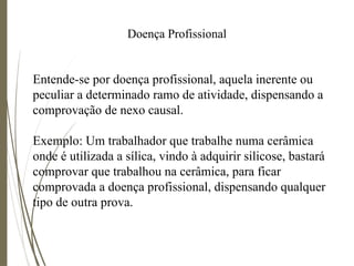 Doença Profissional
Entende-se por doença profissional, aquela inerente ou
peculiar a determinado ramo de atividade, dispensando a
comprovação de nexo causal.
Exemplo: Um trabalhador que trabalhe numa cerâmica
onde é utilizada a sílica, vindo à adquirir silicose, bastará
comprovar que trabalhou na cerâmica, para ficar
comprovada a doença profissional, dispensando qualquer
tipo de outra prova.
 