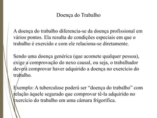 Doença do Trabalho
A doença do trabalho diferencia-se da doença profissional em
vários pontos. Ela resulta de condições especiais em que o
trabalho é exercido e com ele relaciona-se diretamente.
Sendo uma doença genérica (que acomete qualquer pessoa),
exige a comprovação do nexo causal, ou seja, o trabalhador
deverá comprovar haver adquirido a doença no exercício do
trabalho.
Exemplo: A tuberculose poderá ser “doença do trabalho” com
relação àquele segurado que comprovar tê-la adquirido no
exercício do trabalho em uma câmara frigorífica.
 