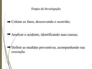 Etapas da Investigação
Coletar os fatos, descrevendo o ocorrido;
Analisar o acidente, identificando suas causas;
Definir as medidas preventivas, acompanhando sua
execução.
 