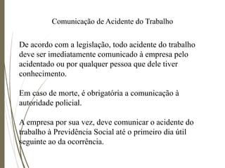 Comunicação de Acidente do Trabalho
De acordo com a legislação, todo acidente do trabalho
deve ser imediatamente comunicado à empresa pelo
acidentado ou por qualquer pessoa que dele tiver
conhecimento.
Em caso de morte, é obrigatória a comunicação à
autoridade policial.
A empresa por sua vez, deve comunicar o acidente do
trabalho à Previdência Social até o primeiro dia útil
seguinte ao da ocorrência.
 
