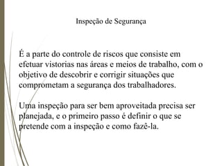 Inspeção de Segurança
É a parte do controle de riscos que consiste em
efetuar vistorias nas áreas e meios de trabalho, com o
objetivo de descobrir e corrigir situações que
comprometam a segurança dos trabalhadores.
Uma inspeção para ser bem aproveitada precisa ser
planejada, e o primeiro passo é definir o que se
pretende com a inspeção e como fazê-la.
 
