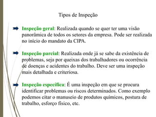 Tipos de Inspeção
Inspeção geral: Realizada quando se quer ter uma visão
panorâmica de todos os setores da empresa. Pode ser realizada
no início do mandato da CIPA.
Inspeção parcial: Realizada onde já se sabe da existência de
problemas, seja por queixas dos trabalhadores ou ocorrência
de doenças e acidentes do trabalho. Deve ser uma inspeção
mais detalhada e criteriosa.
Inspeção específica: É uma inspeção em que se procura
identificar problemas ou riscos determinados. Como exemplo
podemos citar o manuseio de produtos químicos, postura de
trabalho, esforço físico, etc.
 