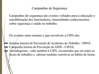 Campanhas de Segurança
Campanhas de segurança são eventos voltados para à educação e
sensibilização dos funcionários, transmitindo conhecimentos
sobre segurança e saúde no trabalho.
Os eventos mais comuns e que envolvem a CIPA são:
Semana Interna de Prevenção de Acidentes do Trabalho - SIPAT;
Campanha Interna de Prevenção da AIDS - CIPAS;
Antitabagismo - cabe também à CIPA, recomendar que em todos os
locais de trabalhos e adotem medidas restritivas ao hábito de fumar.
 