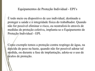 Equipamentos de Proteção Individual - EPI’s
É todo meio ou dispositivo de uso individual, destinado a
proteger a saúde e à integridade física do trabalhador. Quando
não for possível eliminar o risco, ou neutralizá-lo através de
medidas de proteção coletiva, implanta-se o Equipamento de
Proteção Individual - EPI.
Como exemplo temos a proteção contra respingo de água, na
descida do peso na haste, quando não for possível adotar tal
medida, ou durante a fase de implantação, adota-se o uso de
óculos de proteção.
 