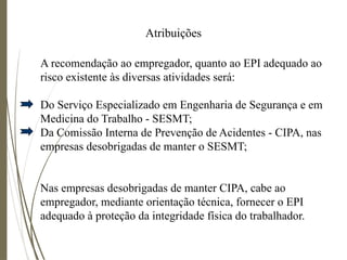 Atribuições
A recomendação ao empregador, quanto ao EPI adequado ao
risco existente às diversas atividades será:
Do Serviço Especializado em Engenharia de Segurança e em
Medicina do Trabalho - SESMT;
Da Comissão Interna de Prevenção de Acidentes - CIPA, nas
empresas desobrigadas de manter o SESMT;
Nas empresas desobrigadas de manter CIPA, cabe ao
empregador, mediante orientação técnica, fornecer o EPI
adequado à proteção da integridade física do trabalhador.
 