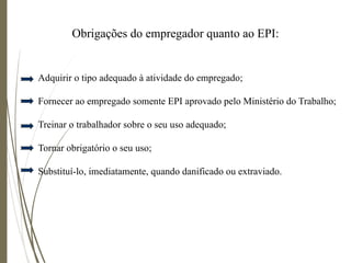 Obrigações do empregador quanto ao EPI:
Adquirir o tipo adequado à atividade do empregado;
Fornecer ao empregado somente EPI aprovado pelo Ministério do Trabalho;
Treinar o trabalhador sobre o seu uso adequado;
Tornar obrigatório o seu uso;
Substituí-lo, imediatamente, quando danificado ou extraviado.
 