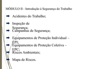 MÓDULO II - Introdução à Segurança do Trabalho
Inspeção de
Segurança;
Acidentes do Trabalho;
Campanhas de Segurança;
Equipamentos de Proteção Individual –
EPI;
Equipamentos de Proteção Coletiva –
EPC;
Riscos Ambientais;
Mapa de Riscos.
 