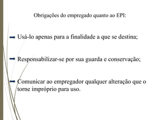 Obrigações do empregado quanto ao EPI:
Usá-lo apenas para a finalidade a que se destina;
Responsabilizar-se por sua guarda e conservação;
Comunicar ao empregador qualquer alteração que o
torne impróprio para uso.
 