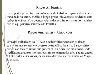Riscos Ambientais
São agentes presentes nos ambientes de trabalho, capazes de afetar o
trabalhador a curto, médio e longo prazo, provocando acidentes com
lesões imediatas e/ou doenças chamadas profissionais ou do trabalho,
que se equiparam a acidentes do trabalho.
Riscos Ambientais - Atribuições
Uma das atribuições da CIPA, é a de identificar e relatar os riscos
existentes nos setores e processos de trabalho. Para isso é necessário
que se conheça os riscos que podem existir nesses setores, solicitando
medidas para que os mesmos possam ser eliminados e/ou neutralizados.
Identificados esses riscos, os mesmos deverão ser transcritos no Mapa
de Riscos.
 