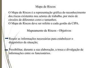 Mapa de Riscos
Mapeamento de Riscos - Objetivos
Reunir as informações necessárias para estabelecer o
diagnóstico da situação;
Possibilitar, durante a sua elaboração, a troca e divulgação de
informações entre os funcionários.
O Mapa de Riscos é a representação gráfica do reconhecimento
dos riscos existentes nos setores de trabalho, por meio de
círculos de diferentes cores e tamanhos.
O Mapa de Riscos deve ser refeito a cada gestão da CIPA.
 