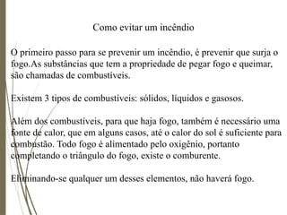 Como evitar um incêndio
O primeiro passo para se prevenir um incêndio, é prevenir que surja o
fogo.As substâncias que tem a propriedade de pegar fogo e queimar,
são chamadas de combustíveis.
Existem 3 tipos de combustíveis: sólidos, líquidos e gasosos.
Além dos combustíveis, para que haja fogo, também é necessário uma
fonte de calor, que em alguns casos, até o calor do sol é suficiente para
combustão. Todo fogo é alimentado pelo oxigênio, portanto
completando o triângulo do fogo, existe o comburente.
Eliminando-se qualquer um desses elementos, não haverá fogo.
 