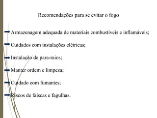 Recomendações para se evitar o fogo
Armazenagem adequada de materiais combustíveis e inflamáveis;
Cuidados com instalações elétricas;
Instalação de para-raios;
Manter ordem e limpeza;
Cuidado com fumantes;
Riscos de faíscas e fagulhas.
 