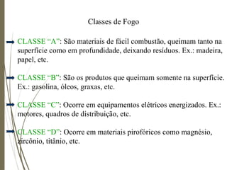 Classes de Fogo
CLASSE “A”: São materiais de fácil combustão, queimam tanto na
superfície como em profundidade, deixando resíduos. Ex.: madeira,
papel, etc.
CLASSE “B”: São os produtos que queimam somente na superfície.
Ex.: gasolina, óleos, graxas, etc.
CLASSE “C”: Ocorre em equipamentos elétricos energizados. Ex.:
motores, quadros de distribuição, etc.
CLASSE “D”: Ocorre em materiais pirofóricos como magnésio,
zircônio, titânio, etc.
 