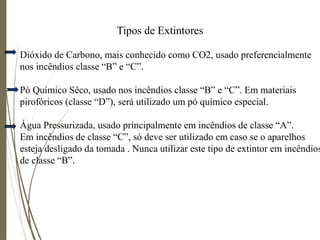 Tipos de Extintores
Dióxido de Carbono, mais conhecido como CO2, usado preferencialmente
nos incêndios classe “B” e “C”.
Pó Químico Sêco, usado nos incêndios classe “B” e “C”. Em materiais
pirofóricos (classe “D”), será utilizado um pó químico especial.
Água Pressurizada, usado principalmente em incêndios de classe “A”.
Em incêndios de classe “C”, só deve ser utilizado em caso se o aparelhos
esteja desligado da tomada . Nunca utilizar este tipo de extintor em incêndios
de classe “B”.
 