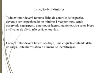 Inspeção de Extintores
Todo extintor deverá ter uma ficha de controle de inspeção,
devendo ser inspecionado no mínimo 1 vez por mês, sendo
observado seu aspecto externo, os lacres, manômetros e se os bicos
e válvulas de alívio não estão entupidas.
Cada extintor deverá ter em seu bojo, uma etiqueta contendo data
de carga, teste hidrostático e número de identificação.
 
