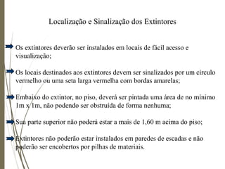 Localização e Sinalização dos Extintores
Os extintores deverão ser instalados em locais de fácil acesso e
visualização;
Os locais destinados aos extintores devem ser sinalizados por um círculo
vermelho ou uma seta larga vermelha com bordas amarelas;
Embaixo do extintor, no piso, deverá ser pintada uma área de no mínimo
1m x 1m, não podendo ser obstruída de forma nenhuma;
Sua parte superior não poderá estar a mais de 1,60 m acima do piso;
Extintores não poderão estar instalados em paredes de escadas e não
poderão ser encobertos por pilhas de materiais.
 