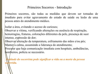 Primeiros Socorros - Introdução
Primeiros socorros, são todas as medidas que devem ser tomadas de
imediato para evitar agravamento do estado de saúde ou lesão de uma
pessoa antes do atendimento médico.
Isolar a área, evitando o acesso de curiosos;
Observar a vítima, verificando alterações ou ausência de respiração,
hemorragias, fraturas, colorações diferentes da pele, presença de suor
intenso, expressão de dor;
Observar alteração da temperatura, esfriamento das mãos e/ou pés;
Manter a calma, assumindo a liderança do atendimento;
Procurar que haja comunicação imediata com hospitais, ambulâncias,
bombeiros, polícia se necessário.
À atitude do socorrista pode significar a vida ou a morte da pessoa
socorrida.
 