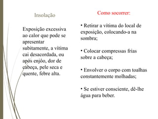 Insolação
Exposição excessiva
ao calor que pode se
apresentar
subitamente, a vítima
cai desacordada, ou
após enjôo, dor de
cabeça, pele seca e
quente, febre alta.
Como socorrer:
• Retirar a vítima do local de
exposição, colocando-a na
sombra;
• Colocar compressas frias
sobre a cabeça;
• Envolver o corpo com toalhas
constantemente molhadas;
• Se estiver consciente, dê-lhe
água para beber.
 
