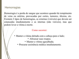 Hemorragias
Hemorragia é a perda de sangue que acontece quando há rompimento
de veias ou artérias, provocadas por cortes, tumores, úlceras, etc.
Existem 2 tipos de hemorragias, as externas (visíveis) que devem ser
estancadas imediatamente e as internas (não visíveis), mas que
podem levar a vítima à morte.
Como socorrer:
• Manter a vítima deitada com a cabeça para o lado;
• Afrouxar suas roupas;
• Manter a vítima agasalhada;
• Procurar assistência médica imediatamente.
 