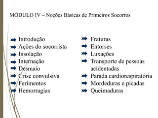 MÓDULO IV – Noções Básicas de Primeiros Socorros
Introdução
Ações do socorrista
Insolação
Internação
Desmaio
Crise convulsiva
Ferimentos
Hemorragias
Fraturas
Entorses
Luxações
Transporte de pessoas
acidentadas
Parada cardiorespiratória
Mordeduras e picadas
Queimaduras
 