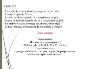 Fraturas
É um tipo de lesão onde ocorre a quebra de um osso.
Existem 2 tipos de fraturas:
Exposta ou aberta: quando há o rompimento da pele.
Interna ou fechada: quando não há o rompimento da pele.
Em ambos os casos, acontece dor intensa, deformação
do local afetado, incapacidade de movimento e inchaço.
Como socorrer:
• Imobilização;
• Movimentar o menos possível;
• Colocar gelo no local de 20 a 30 minutos;
• improvisar talas;
• proteger o ferimento com gase ou pano limpo (para casos
de fraturas expostas ou abertas).
 