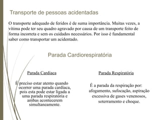 Transporte de pessoas acidentadas
Parada Cardíaca
É preciso estar atento quando
ocorrer uma parada cardíaca,
pois esta pode estar ligada a
uma parada respiratória e
ambas acontecerem
simultaneamente.
O transporte adequado de feridos é de suma importância. Muitas vezes, a
vítima pode ter seu quadro agravado por causa de um transporte feito de
forma incorreta e sem os cuidados necessários. Por isso é fundamental
saber como transportar um acidentado.
Parada Cardiorespiratória
Parada Respiratória
É a parada da respiração por:
afogamento, sufocação, aspiração
excessiva de gases venenosos,
soterramento e choque.
 