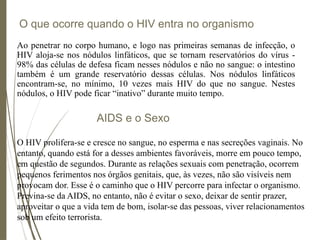 O que ocorre quando o HIV entra no organismo
Ao penetrar no corpo humano, e logo nas primeiras semanas de infecção, o
HIV aloja-se nos nódulos linfáticos, que se tornam reservatórios do vírus -
98% das células de defesa ficam nesses nódulos e não no sangue: o intestino
também é um grande reservatório dessas células. Nos nódulos linfáticos
encontram-se, no mínimo, 10 vezes mais HIV do que no sangue. Nestes
nódulos, o HIV pode ficar “inativo” durante muito tempo.
AIDS e o Sexo
O HIV prolifera-se e cresce no sangue, no esperma e nas secreções vaginais. No
entanto, quando está for a desses ambientes favoráveis, morre em pouco tempo,
em questão de segundos. Durante as relações sexuais com penetração, ocorrem
pequenos ferimentos nos órgãos genitais, que, às vezes, não são visíveis nem
provocam dor. Esse é o caminho que o HIV percorre para infectar o organismo.
Previna-se da AIDS, no entanto, não é evitar o sexo, deixar de sentir prazer,
aproveitar o que a vida tem de bom, isolar-se das pessoas, viver relacionamentos
sob um efeito terrorista.
 