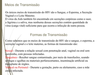 Meios de Transmissão
Os únicos meios de transmissão do HIV são o Sangue, o Esperma, a Secreção
Vaginal e o Leite Materno.
O vírus da Aids também foi encontrado em secreções corpóreas como o suor,
a lágrima e a saliva, mas nenhuma dessas secreções contém quantidade de
vírus (carga vital) suficiente para que ocorra a infecção de outra pessoa.
Formas de Transmissão
Como sabemos que os meios de transmissão do HIV são o sangue, o esperma, a
secreção vaginal e o leite materno, as formas de transmissão são:
Sexual - Durante a relação sexual com penetração anal, vaginal ou oral sem
camisinha, com pessoas infectadas.
Sanguínea - Receber sangue contaminado, por meio de transfusões, usando
seringas e agulhas ou materiais perfurocortantes, inseminação artificial ou
transplante de órgãos.
Vertical ou Perinatal - Durante a gestação, parto ou aleitamento, caso a mãe
esteja infectada.
 