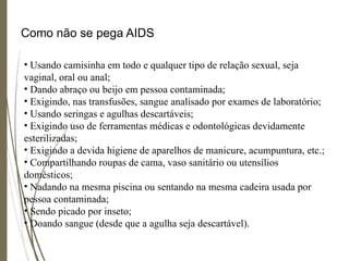 Como não se pega AIDS
• Usando camisinha em todo e qualquer tipo de relação sexual, seja
vaginal, oral ou anal;
• Dando abraço ou beijo em pessoa contaminada;
• Exigindo, nas transfusões, sangue analisado por exames de laboratório;
• Usando seringas e agulhas descartáveis;
• Exigindo uso de ferramentas médicas e odontológicas devidamente
esterilizadas;
• Exigindo a devida higiene de aparelhos de manicure, acumpuntura, etc.;
• Compartilhando roupas de cama, vaso sanitário ou utensílios
domésticos;
• Nadando na mesma piscina ou sentando na mesma cadeira usada por
pessoa contaminada;
• Sendo picado por inseto;
• Doando sangue (desde que a agulha seja descartável).
 