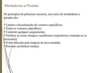 Mordeduras e Picadas
Os princípios de primeiros socorros, nos casos de mordeduras e
picadas são:
• Limitar a disseminação de venenos específicos;
• Tratar os venenos específicos;
• Controlar qualquer sangramento;
• Verificar se existe choques e problemas respiratórios, tratando-os se
necessário;
• Evitar infecção pela limpeza da área mordida;
• Procurar assistência médica.
 