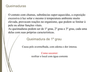 Queimaduras
O contato com chamas, substâncias super-aquecidas, a exposição
excessiva à luz solar e mesmo à temperatura ambiente muito
elevada, provocam reações no organismo, que podem se limitar à
pele ou afetar funções vitais.
As queimaduras podem ser de 1º grau, 2º grau e 3º grau, cada uma
delas com suas próprias características.
Queimadura de 1º grau
Causa pele avermelhada, com edema e dor intensa.
Como socorrer:
resfriar o local com água corrente
 