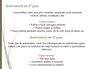 Queimadura de 2º grau
Queimadura de 3º grau
Causa bolhas sobre uma pele vermelha, manchada ou de coloração
variável, edema, exsudação e dor.
Como socorrer:
• Esfriar o local com água corrente;
• Nunca romper as bolhas;
• Nunca utilizar produtos caseiros, como: pó de café, pasta de dente, etc.
Neste tipo de queimadura, a pele fica esbranquiçada ou carbonizada, quase
sempre com pouca ou nenhuma dor (aqui incluem-se todas as queimaduras
elétricas).
Como socorrer:
• Não usar água;
• Assistência médica é essencial;
• Levar imediatamente ao médico.
 