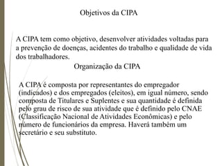 Objetivos da CIPA
A CIPA tem como objetivo, desenvolver atividades voltadas para
a prevenção de doenças, acidentes do trabalho e qualidade de vida
dos trabalhadores.
Organização da CIPA
A CIPA é composta por representantes do empregador
(indicados) e dos empregados (eleitos), em igual número, sendo
composta de Titulares e Suplentes e sua quantidade é definida
pelo grau de risco de sua atividade que é definido pelo CNAE
(Classificação Nacional de Atividades Econômicas) e pelo
número de funcionários da empresa. Haverá também um
secretário e seu substituto.
 