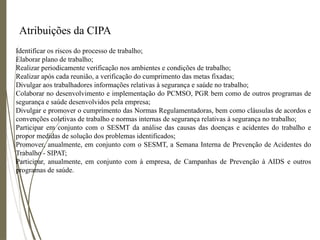 Atribuições da CIPA
Identificar os riscos do processo de trabalho;
Elaborar plano de trabalho;
Realizar periodicamente verificação nos ambientes e condições de trabalho;
Realizar após cada reunião, a verificação do cumprimento das metas fixadas;
Divulgar aos trabalhadores informações relativas à segurança e saúde no trabalho;
Colaborar no desenvolvimento e implementação do PCMSO, PGR bem como de outros programas de
segurança e saúde desenvolvidos pela empresa;
Divulgar e promover o cumprimento das Normas Regulamentadoras, bem como cláusulas de acordos e
convenções coletivas de trabalho e normas internas de segurança relativas à segurança no trabalho;
Participar em conjunto com o SESMT da análise das causas das doenças e acidentes do trabalho e
propor medidas de solução dos problemas identificados;
Promover, anualmente, em conjunto com o SESMT, a Semana Interna de Prevenção de Acidentes do
Trabalho - SIPAT;
Participar, anualmente, em conjunto com à empresa, de Campanhas de Prevenção à AIDS e outros
programas de saúde.
 
