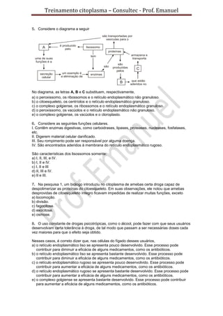 Treinamento citoplasma – Consultec - Prof. Emanuel
5. Considere o diagrama a seguir
No diagrama, as letras A, B e C substituem, respectivamente,
a) o peroxissomo, os ribossomos e o retículo endoplasmático não granuloso.
b) o citoesqueleto, os centríolos e o retículo endoplasmático granuloso.
c) o complexo golgiense, os ribossomos e o retículo endoplasmático granuloso.
d) o peroxissomo, os vacúolos e o retículo endoplasmático não granuloso.
e) o complexo golgiense, os vacúolos e o cloroplasto.
6. Considere as seguintes funções celulares.
I. Contêm enzimas digestivas, como carboidrases, lipases, proteases, nucleases, fosfatases,
etc.
II. Digerem material celular danificado.
III. Seu rompimento pode ser responsável por alguma doença.
IV. São encontrados aderidos à membrana do retículo endoplasmático rugoso.
São características dos lisossomos somente:
a) I, II, III, e IV.
b) I, II e IV.
c) I, II e III
d) II, III e IV.
e) II e III.
7. Na pesquisa 1, um biólogo introduziu no citoplasma de amebas certa droga capaz de
despolimerizar as proteínas do citoesqueleto. Em suas observações, ele notou que amebas
desprovidas de citoesqueleto íntegro ficavam impedidas de realizar muitas funções, exceto
a) locomoção.
b) divisão.
c) fagocitose.
d) exocitose.
e) osmose.
8. O uso constante de drogas psicotrópicas, como o álcool, pode fazer com que seus usuários
desenvolvam certa tolerância à droga, de tal modo que passam a ser necessárias doses cada
vez maiores para que o efeito seja obtido.
Nesses casos, é correto dizer que, nas células do fígado desses usuários,
a) o retículo endoplasmático liso se apresenta pouco desenvolvido. Esse processo pode
contribuir para diminuir a eficácia de alguns medicamentos, como os antibióticos.
b) o retículo endoplasmático liso se apresenta bastante desenvolvido. Esse processo pode
contribuir para diminuir a eficácia de alguns medicamentos, como os antibióticos.
c) o retículo endoplasmático rugoso se apresenta pouco desenvolvido. Esse processo pode
contribuir para aumentar a eficácia de alguns medicamentos, como os antibióticos.
d) o retículo endoplasmático rugoso se apresenta bastante desenvolvido. Esse processo pode
contribuir para aumentar a eficácia de alguns medicamentos, como os antibióticos.
e) o complexo golgiense se apresenta bastante desenvolvido. Esse processo pode contribuir
para aumentar a eficácia de alguns medicamentos, como os antibióticos.
 