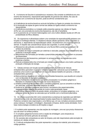 Treinamento citoplasma – Consultec - Prof. Emanuel
9. A síndrome de Gaucher é autossômica e recessiva. Ela consiste na deficiência de uma
enzima dos lisossomos, responsável pela digestão de gorduras das células. No caso de
pacientes com a síndrome de Gaucher, pode-se afirmar corretamente que:
a) A deficiência da enzima levará ao acúmulo de lipídios no fígado do portador da síndrome.
b) A introdução de cópias do gene normal nas células do fígado evitará a síndrome nos
descendentes.
c) A deficiência enzimática e a mutação estão presentes apenas nas células do fígado.
d) Por ser uma anomalia de enzima dos lisossomos, ela não é hereditária.
e) O cruzamento de um homem heterozigótico com uma mulher afetada resulta em 25% de
probabilidade de filhos afetados.
10. Os organismos multicelulares exibem uma variedade de especializações celulares com
funções e morfologia distintas. O citoplasma dessas células apresenta várias organelas ou
estruturas, e, dependendo da especialização celular, irá predominar uma organela sobre as
demais. A respeito das características típicas das organelas, é correto afirmar:
a) Ribossomos são grânulos constituídos por uma fita de DNA e proteínas; participam na
síntese de proteínas.
b) O complexo de Golgi é composto por cisternas e vesículas; participa no processamento das
proteínas e secreção celular.
c) Mitocôndrias são formadas por lamelas e preenchidas pelo estroma; participam no processo
da fotossíntese.
d) Peroxissomos são lisossomos; participam no armazenamento de substâncias como
proteínas e lipídios.
e) Retículo endoplasmático liso é formado por cristas e preenchido por uma matriz; participa na
produção e liberação de energia.
11. Células animais com função secretora apresentam abundância de 'retículo
endoplasmático granuloso' (rugoso) e 'complexo golgiense', estruturas que se localizam
próximas uma à outra e que trabalham em conjunto. Nesse trabalho em parceria, o retículo
endoplasmático granuloso:
a) libera proteínas digestivas em vesículas denominadas lisossomos, que atuarão em conjunto
com os tilacoides do complexo golgiense.
b) produz fosfolipídios de membrana que serão processados no complexo golgiense e
liberados no citoplasma para formação de novos ribossomos.
c) sintetiza proteínas e as transfere para o complexo golgiense, que as concentra e as libera
em vesículas, que terão diferentes destinos na célula.
d) funde-se ao complexo golgiense para formar o acrossomo dos espermatozoides,
responsável pela digestão da parede do óvulo e pela penetração nesse.
e) acumula os polissacarídeos de parede celular, produzidos no complexo golgiense, e os
processa, antes de liberar as vesículas que se fundirão com a membrana plasmática.
12. As células eucariontes têm como característica a presença de organelas que delimitam
compartimentos onde são desempenhadas funções específicas do metabolismo celular.
Podemos comparar esta organização a uma fábrica que, em seu complexo processo produtivo,
possui estoque, montagem, embalagem, disposição e limpeza, dentre outras atividades. Com
base nesta analogia considere as afirmações a seguir:
I. O nucléolo pode representar uma das seções de montagem, uma vez que produz ribossomos
que vão atuar na síntese protéica.
II. O complexo golgiense funciona como a seção de embalagem, pois empacota as
glicoproteínas formando grânulos de secreção.
III. Os vacúolos são comparáveis ao setor de limpeza, pois são responsáveis pela excreção de
resíduos em células animais.
IV. O retículo endoplasmático liso pode representar o estoque de material, pois armazena o
código genético.
 