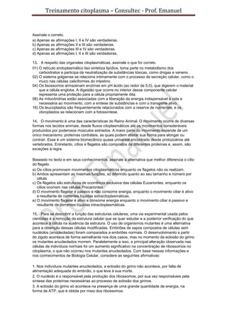 Treinamento citoplasma – Consultec - Prof. Emanuel
Assinale o correto.
a) Apenas as afirmações I, II e IV são verdadeiras.
b) Apenas as afirmações II e III são verdadeiras.
c) Apenas as afirmações III e IV são verdadeiras.
d) Apenas as afirmações I, II e III são verdadeiras.
13. A respeito das organelas citoplasmáticas, assinale o que for correto.
01) O retículo endoplasmático liso sintetiza lipídios, toma parte no metabolismo dos
carboidratos e participa da neutralização de substâncias tóxicas, como drogas e veneno.
02) O sistema golgiense se relaciona intimamente com o processo de secreção celular, como o
muco nas células caliciformes do intestino.
04) Os lisossomos armazenam enzimas em pH ácido (ao redor de 5,0), que digerem o material
que a célula engloba. A digestão que ocorre no interior desse componente celular
representa uma proteção para a célula propriamente dita.
08) As mitocôndrias estão associadas com a liberação da energia indispensável à vida e
necessária ao movimento, com a síntese de substâncias e com o transporte ativo.
16) Os leucoplastos são frequentemente relacionados com a reserva de nutrientes, e os
cloroplastos se relacionam com a fotossíntese.
14. O movimento é uma das características do Reino Animal. O movimento ocorre de diversas
formas nos tecidos animais, desde fluxos citoplasmáticos até os movimentos consideráveis
produzidos por poderosos músculos estriados. A maior parte do movimento depende de um
único mecanismo: proteínas contráteis, as quais podem alterar sua forma para alongar ou
contrair. Esse é um sistema biomecânico quase universal encontrado desde protozoários até
vertebrados. Entretanto, cílios e flagelos são compostos de diferentes proteínas e, assim, são
exceções à regra.
Baseado no texto e em seus conhecimentos, assinale a alternativa que melhor diferencia o cílio
do flagelo.
a) Os cílios promovem movimentos citoplasmáticos enquanto os flagelos não os realizam.
b) Ambos apresentam as mesmas funções, só diferindo quanto ao seu tamanho e número por
célula.
c) Os flagelos são estruturas de ocorrência exclusiva das células Eucariontes, enquanto os
cílios ocorrem nas células Procariontes.
d) O movimento flagelar é passivo e não consome energia, enquanto o movimento ciliar é ativo
e resultante de correntes líquidas extracitoplasmáticas.
e) O movimento flagelar é ativo e consome energia enquanto o movimento ciliar é passivo e
resultante de correntes líquidas intracitoplasmáticas.
15. Para se descobrir a função das estruturas celulares, uma via experimental usada pelos
cientistas é a remoção da estrutura celular que se quer estudar e a posterior verificação do que
acontece à célula na ausência da estrutura. O uso de organismos mutantes é uma alternativa
para a obtenção dessas células modificadas. Embriões de sapos compostos de células sem
nucléolos (anucleoladas) foram comparados a embriões normais. O desenvolvimento a partir
do zigoto acontece de forma semelhante nos dois casos, mas no momento da eclosão do girino
os mutantes anucleolados morrem. Paralelamente a isso, a principal alteração observada nas
células de indivíduos normais foi um aumento significativo na concentração de ribossomos no
citoplasma, o que não ocorreu nos mutantes anucleolados. Com base nessas informações e
nos conhecimentos de Biologia Celular, considere as seguintes afirmativas:
1. Nos indivíduos mutantes anucleolados, a eclosão do girino não acontece, por falta de
alimentação adequada do embrião, o que leva à sua morte.
2. O nucléolo é o responsável pela produção dos ribossomos, por sua vez responsáveis pela
síntese das proteínas necessárias ao processo de eclosão dos girinos.
3. A eclosão do girino só acontece na presença de uma grande quantidade de energia, na
forma de ATP, que é obtida por meio dos ribossomos.
 