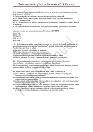 Treinamento citoplasma – Consultec - Prof. Emanuel
I. As células do fígado inativam substâncias nocivas ao organismo, porque possuem grande
quantidade da estrutura 1.
II. As hemácias não se multiplicam, porque não apresentam a estrutura 2.
III. As células do pâncreas possuem acentuada síntese protéica, porque apresentam a
estrutura 3 desenvolvida.
IV. As células do músculo estriado utilizam prótons (H
+
) liberados pela estrutura 4 para realizar
a contração.
V. Os espermatozoides se locomovem, porque possuem flagelos originados da estrutura 5.
Assinale a opção que apresenta somente afirmativas CORRETAS.
a) I, II e III
b) I, II e IV
c) I, IV e V
d) II, III e V
e) III, IV e V
19. O citoplasma de células eucarióticas apresenta um conjunto de fibras finas e longas, de
constituição protéica, chamado de "citoesqueleto". Assinale a alternativa que apresenta uma
função dessa estrutura na célula.
a) Manter a forma e a sustentação de bactérias.
b) Participar da descondensação dos cromossomos.
c) Permitir a digestão de vários compostos nas células.
d) Possibilitar a oxidação de substâncias orgânicas no interior da célula.
e) Permitir a adesão da célula a células vizinhas e a superfícies extracelulares.
20. O citoesqueleto é formado por um conjunto de filamentos (actina, filamentos
intermediários e microtúbulos) presentes no citoplasma das células.
Ele é responsável por várias funções celulares e por isso é uma estrutura altamente dinâmica
que se modifica conforme a necessidade das células.
De acordo com o texto e seus conhecimentos, é INCORRETO afirmar que
a) o fuso mitótico é constituído por citoesqueleto e, durante a mitose, ele se liga aos
centrômeros dos cromossomos metafásicos.
b) o citoesqueleto participa da contração e distensão das células musculares, da ciclose e do
movimento ameboide das células.
c) o citoesqueleto está envolvido na determinação da forma da célula e sua sustentação, assim
como na organização interna das organelas.
d) o citoesqueleto está presente nos cílios e flagelos, ambos com função de movimento, porém
os cílios são mais curtos e geralmente ocorrem em maior número por célula.
e) os centríolos não apresentam na sua constituição o citoesqueleto, apesar de estarem
envolvidos no movimento dos cromossomos durante a divisão celular.
 