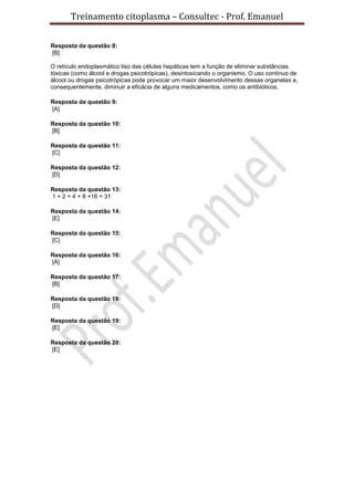 Treinamento citoplasma – Consultec - Prof. Emanuel
Resposta da questão 8:
[B]
O retículo endoplasmático liso das células hepáticas tem a função de eliminar substâncias
tóxicas (como álcool e drogas psicotrópicas), desintoxicando o organismo. O uso contínuo de
álcool ou drogas psicotrópicas pode provocar um maior desenvolvimento dessas organelas e,
consequentemente, diminuir a eficácia de alguns medicamentos, como os antibióticos.
Resposta da questão 9:
[A]
Resposta da questão 10:
[B]
Resposta da questão 11:
[C]
Resposta da questão 12:
[D]
Resposta da questão 13:
1 + 2 + 4 + 8 +16 = 31
Resposta da questão 14:
[E]
Resposta da questão 15:
[C]
Resposta da questão 16:
[A]
Resposta da questão 17:
[B]
Resposta da questão 18:
[D]
Resposta da questão 19:
[E]
Resposta da questão 20:
[E]
 