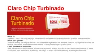 Claro Chip Turbinado

O que é?
Agora na Claro, o seu chip pré-pago vem turbinado com benefícios que vão mostrar o quanto é bom ser ilimitado.
O que você ganha?
Ao ativar um chip Pré-Pago e realizar a sua primeira recarga dentro das primeiras 24 horas, você ganha um bônus de
R$ 6,00 + Facebook e internet ilimitados durante 10 dias para navegar o quanto quiser.
Como aproveitar o benefício?
Você precisa ser um novo cliente e, ao realizar sua primeira recarga de qualquer valor dentro das primeiras 24 horas
(contadas a partir da ativação de seu chip Pré-Pago), já estará turbinando seu chip de vantagens ilimitadas!

 
