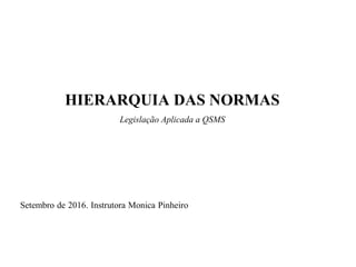 HIERARQUIA DAS NORMAS
Legislação Aplicada a QSMS
Setembro de 2016. Instrutora Monica Pinheiro
 
