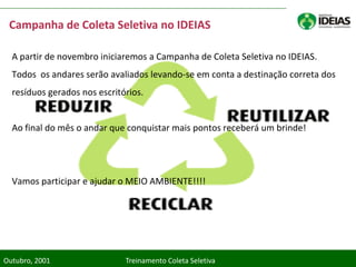 Campanha de Coleta Seletiva no IDEIAS

  A partir de novembro iniciaremos a Campanha de Coleta Seletiva no IDEIAS.
  Todos os andares serão avaliados levando-se em conta a destinação correta dos
  resíduos gerados nos escritórios.


  Ao final do mês o andar que conquistar mais pontos receberá um brinde!




  Vamos participar e ajudar o MEIO AMBIENTE!!!!




Outubro, 2001                 Treinamento Coleta Seletiva
 