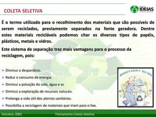 COLETA SELETIVA

É o termo utilizado para o recolhimento dos materiais que são possíveis de
serem reciclados, previamente separados na fonte geradora. Dentre
estes materiais recicláveis podemos citar os diversos tipos de papéis,
plásticos, metais e vidros.
Este sistema de separação traz mais vantagens para o processo da
reciclagem, pois:


 Diminui o desperdício.
 Reduz o consumo de energia.
 Diminui a poluição do solo, água e ar.
 Diminui a exploração de recursos naturais.
 Prolonga a vida útil dos aterros sanitários.
 Possibilita a reciclagem de materiais que iriam para o lixo.

Outubro, 2001                      Treinamento Coleta Seletiva
 