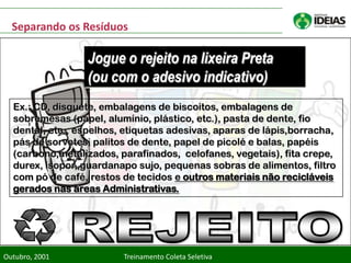 Separando os Resíduos

                 Jogue o rejeito na lixeira Preta
                 (ou com o adesivo indicativo)
  Ex.: CD, disquete, embalagens de biscoitos, embalagens de
  sobremesas (papel, alumínio, plástico, etc.), pasta de dente, fio
  dental, etc., espelhos, etiquetas adesivas, aparas de lápis,borracha,
  pás de sorvetes, palitos de dente, papel de picolé e balas, papéis
  (carbono,metalizados, parafinados, celofanes, vegetais), fita crepe,
  durex, isopor, guardanapo sujo, pequenas sobras de alimentos, filtro
  com pó de café, restos de tecidos e outros materiais não recicláveis
  gerados nas áreas Administrativas.




Outubro, 2001            Treinamento Coleta Seletiva
 
