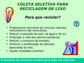 Para que reciclar?   Proporcionar economia de recursos naturais renováveis e não renováveis; Reduzir a poluição do solo, da água e do ar; Prolongar a vida dos aterros sanitários; Reduzir o consumo de energia; Diminuir a proliferação de doenças  associadas ao lixo; Ajudar entidades carentes.  O aumento do consumo mundial gera cada vez mais lixo. COLETA SELETIVA PARA RECICLAGEM DE LIXO 
