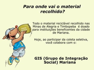 Para onde vai o material  recolhido? Todo o material reciclável recolhido nas Minas de Alegria e Timbopeba  é doado para instituições beneficentes da cidade de Mariana. Hoje, ao participar da coleta seletiva, você colabora com o: GIS (Grupo de Integração Social) Mariana  