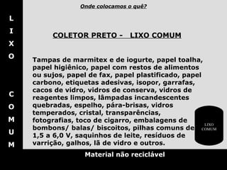 L I X O C O M U M Material não reciclável COLETOR PRETO -     LIXO COMUM   Tampas de marmitex e de iogurte, papel toalha, papel higiênico, papel com restos de alimentos ou sujos, papel de fax, papel plastificado, papel carbono, etiquetas adesivas, isopor, garrafas, cacos de vidro, vidros de conserva, vidros de reagentes limpos, lâmpadas incandescentes quebradas, espelho, pára-brisas, vidros temperados, cristal, transparências, fotografias, toco de cigarro, embalagens de bombons/ balas/ biscoitos, pilhas comuns de 1,5 a 6,0 V, saquinhos de leite,   resíduos de varrição, galhos, lã de vidro e outros.  Onde colocamos o quê? LIXO COMUM 