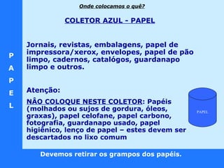 P A P E L Devemos retirar os grampos dos papéis.  COLETOR AZUL - PAPEL   Jornais, revistas, embalagens, papel de impressora/xerox, envelopes, papel de pão limpo, cadernos, catalógos, guardanapo limpo e outros. Atenção:  NÂO COLOQUE NESTE COLETOR :  Papéis (molhados ou sujos de gordura, óleos, graxas), papel celofane, papel carbono, fotografia, guardanapo usado, papel higiênico, lenço de papel – estes devem ser descartados no lixo comum   Onde colocamos o quê? PAPEL 