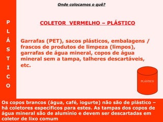 P L Á S T I C O Os copos brancos (água, café, iogurte) não são de plástico – há coletores específicos para estes. As tampas dos copos de água mineral são de alumínio e devem ser descartadas em coletor de lixo comum COLETOR  VERMELHO – PLÁSTICO Garrafas (PET), sacos plásticos, embalagens / frascos de produtos de limpeza (limpos), garrafas de água mineral, copos de água mineral sem a tampa, talheres descartáveis, etc.   Onde colocamos o quê? PLÁSTICO 