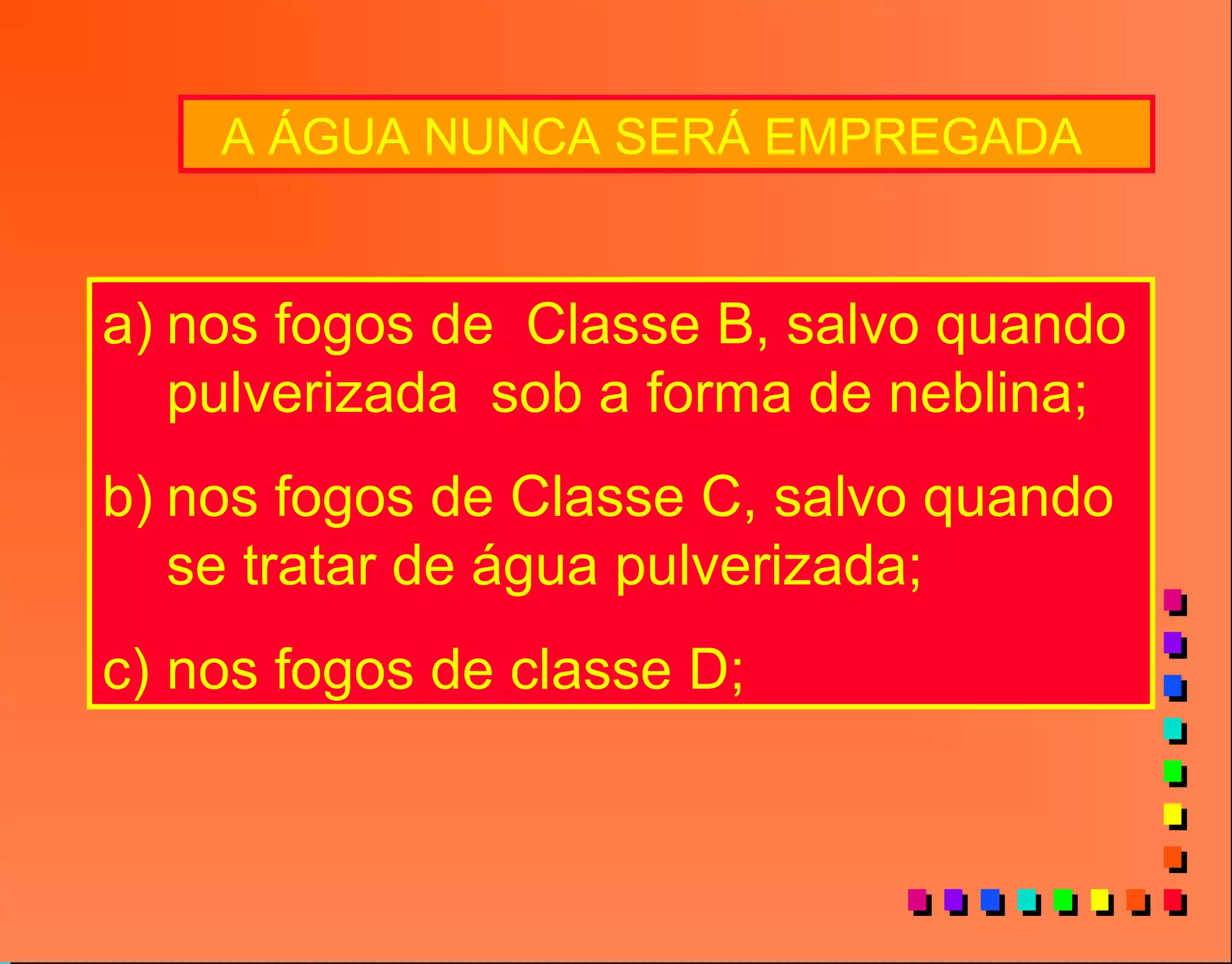 A ÁGUA NUNCA SERÁ EMPREGADA
a) nos fogos de Classe B, salvo quando
pulverizada sob a forma de neblina;
b) nos fogos de Classe C, salvo quando
se tratar de água pulverizada;
c) nos fogos de classe D;
 